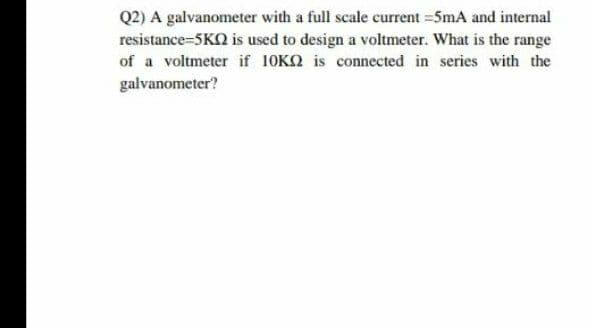 Q2) A galvanometer with a full scale current =5mA and internal
resistance=5KO is used to design a voltmeter. What is the range
of a voltmeter if 10KQ is connected in series with the
galvanometer?

