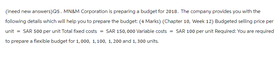 (ineed new answers)Q5. MN&M Corporation is preparing a budget for 2018. The company provides you with the
following details which will help you to prepare the budget: (4 Marks) (Chapter 10, Week 12) Budgeted selling price per
unit = SAR 500 per unit Total fixed costs SAR 150,000 Variable costs = SAR 100 per unit Required: You are required
=
to prepare a flexible budget for 1,000, 1,100, 1,200 and 1,300 units.
