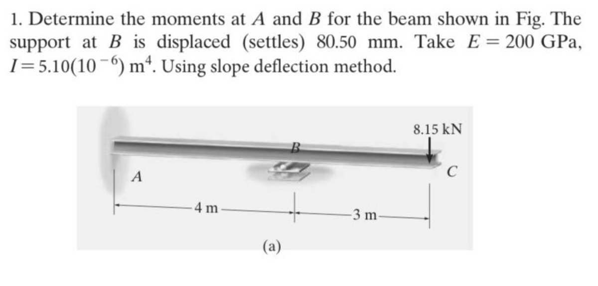 1. Determine the moments at A and B for the beam shown in Fig. The
support at B is displaced (settles) 80.50 mm. Take E = 200 GPa,
I=5.10(106) m4. Using slope deflection method.
A
4 m
(a)
+
-3 m
8.15 kN
C