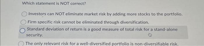 Which statement is NOT correct?
Investors can NOT eliminate market risk by adding more stocks to the portfolio.
Firm specific risk cannot be eliminated through diversification.
Standard deviation of return is a good measure of total risk for a stand-alone
security.
The only relevant risk for a well-diversified portfolio is non-diversifiable risk.