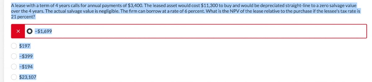 A lease with a term of 4 years calls for annual payments of $3,400. The leased asset would cost $11,300 to buy and would be depreciated straight-line to a zero salvage value
over the 4 years. The actual salvage value is negligible. The firm can borrow at a rate of 6 percent. What is the NPV of the lease relative to the purchase if the lessee's tax rate is
21 percent?
X
-$1,699
$197
-$399
-$194
$23,107