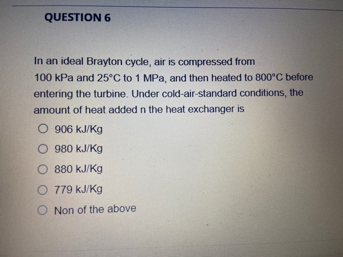 QUESTION 6
In an ideal Brayton cycle, air is compressed from
100 kPa and 25°C to 1 MPa, and then heated to 800°C before
entering the turbine. Under cold-air-standard conditions, the
amount of heat added n the heat exchanger is
O 906 kJ/Kg
O 980 kJ/Kg
O 880 kJ/Kg
O 779 kJ/Kg
O Non of the above
