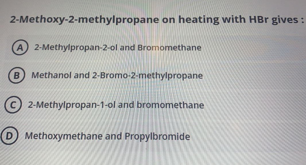 2-Methoxy-2-methylpropane on heating with HBr gives :
A 2-Methylpropan-2-ol and Bromomethane
Methanol and 2-Bromo-2-methylpropane
2-Methylpropan-1-ol and bromomethane
D Methoxymethane and Propylbromide

