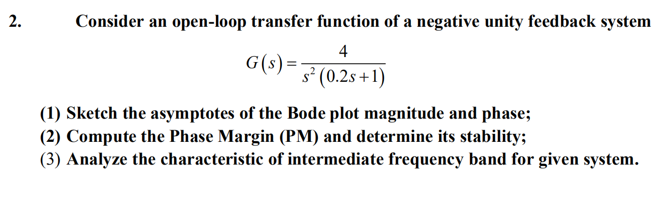 2.
Consider an open-loop transfer function of a negative unity feedback system
4
G(s) =
s² (0.2s+1)
||
(1) Sketch the asymptotes of the Bode plot magnitude and phase;
(2) Compute the Phase Margin (PM) and determine its stability;
(3) Analyze the characteristic of intermediate frequency band for given system.
