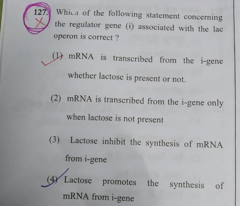 127. Whicn of the following statement concerning
the regulator gene (i) associated with the lac
operon is correct ?
(1) MRNA is transcribed from the i-gene
whether lactose is present or not.
(2) MRNA is transcribed from the i-gene only
when lactose is not present
(3) Lactose inhibit the synthesis of mRNA
from i-gene
(4) Lactose
promotes the synthesis of
mRNA from i-gene
