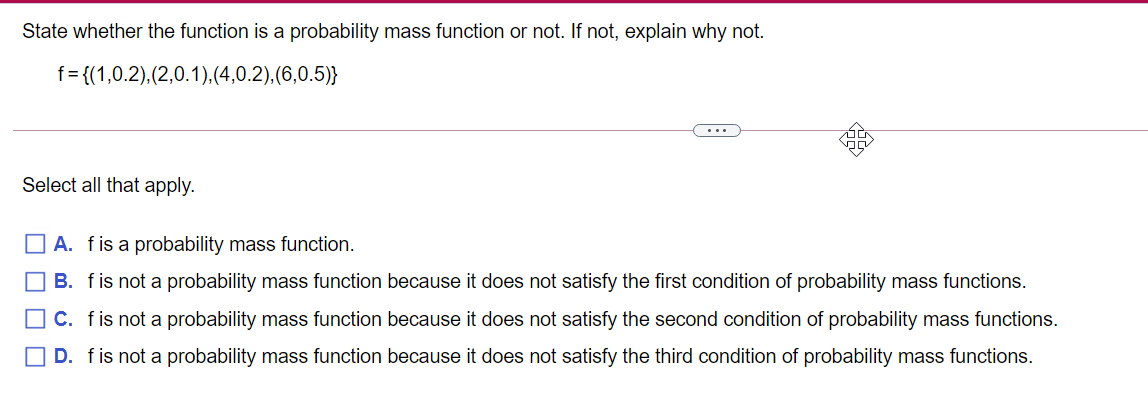 State whether the function is a probability mass function or not. If not, explain why not.
f = {(1,0.2),(2,0.1),(4,0.2),(6,0.5)}
...
Select all that apply.
O A. fis a probability mass function.
O B. fis not a probability mass function because it does not satisfy the first condition of probability mass functions.
O C. fis not a probability mass function because it does not satisfy the second condition of probability mass functions.
O D. fis not a probability mass function because it does not satisfy the third condition of probability mass functions.

