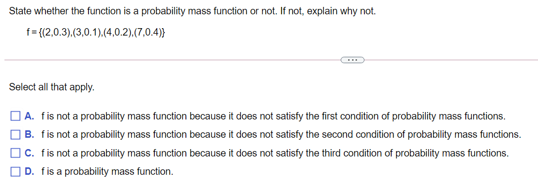 State whether the function is a probability mass function or not. If not, explain why not.
f= {(2,0.3),(3,0.1),(4,0.2),(7,0.4)}
...
Select all that apply.
A. fis not a probability mass function because it does not satisfy the first condition of probability mass functions.
B. fis not a probability mass function because it does not satisfy the second condition of probability mass functions.
O C. fis not a probability mass function because it does not satisfy the third condition of probability mass functions.
O D. fis a probability mass function.
