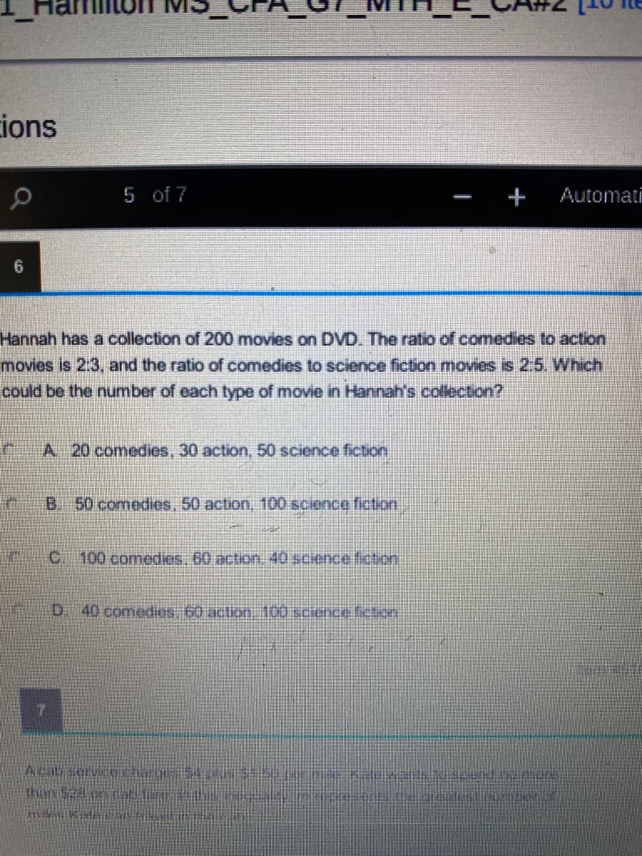 ions
5 of 7
+
Automati
6.
Hannah has a collection of 200 movies on DVD. The ratio of comedies to action
movies is 2:3, and the ratio of comedies to science fiction movies is 2:5. Which
could be the number of each type of movie in Hannah's collection?
A 20 comedies, 30 action, 50 science fiction
B. 50 comedies, 50 action, 100 science fiction,
C 100 comedies, 60 action, 40 science fiction
D. 40 comedies, 60 action, 100 science fiction
tem
Acab service charges 54 plus $1.50 per.nule.ate wants to scond.co.more
than $28 oncab fare hthe inequaltymcepresents tegreatest.nomberof
