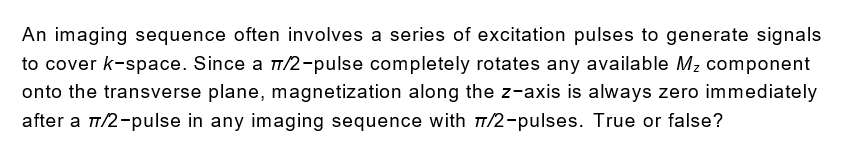 An imaging sequence often involves a series of excitation pulses to generate signals
to cover k-space. Since a 1/2-pulse completely rotates any available Mz component
onto the transverse plane, magnetization along the z-axis is always zero immediately
after a T/2-pulse in any imaging sequence with 7/2-pulses. True or false?
