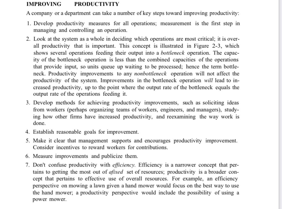 IMPROVING
PRODUCTIVITY
A company or a department can take a number of key steps toward improving productivity:
1. Develop productivity measures for all operations; measurement is the first step in
managing and controlling an operation.
2. Look at the system as a whole in deciding which operations are most critical; it is over-
all productivity that is important. This concept is illustrated in Figure 2-3, which
shows several operations feeding their output into a bottleneck operation. The capac-
ity of the bottleneck operation is less than the combined capacities of the operations
that provide input, so units queue up waiting to be processed; hence the term bottle-
neck. Productivity improvements to any nonbottleneck operation will not affect the
productivity of the system. Improvements in the bottleneck operation will lead to in-
creased productivity, up to the point where the output rate of the bottleneck equals the
output rate of the operations feeding it.
3. Develop methods for achieving productivity improvements, such as soliciting ideas
from workers (perhaps organizing teams of workers, engineers, and managers), study-
ing how other firms have increased productivity, and reexamining the way work is
done.
4. Establish reasonable goals for improvement.
5. Make it clear that management supports and encourages productivity improvement.
Consider incentives to reward workers for contributions.
6. Measure improvements and publicize them.
7. Don't confuse productivity with efficiency. Efficiency is a narrower concept that per-
tains to getting the most out of afixed set of resources; productivity is a broader con-
cept that pertains to effective use of overall resources. For example, an efficiency
perspective on mowing a lawn given a hand mower would focus on the best way to use
the hand mower; a productivity perspective would include the possibility of using a
power mower.