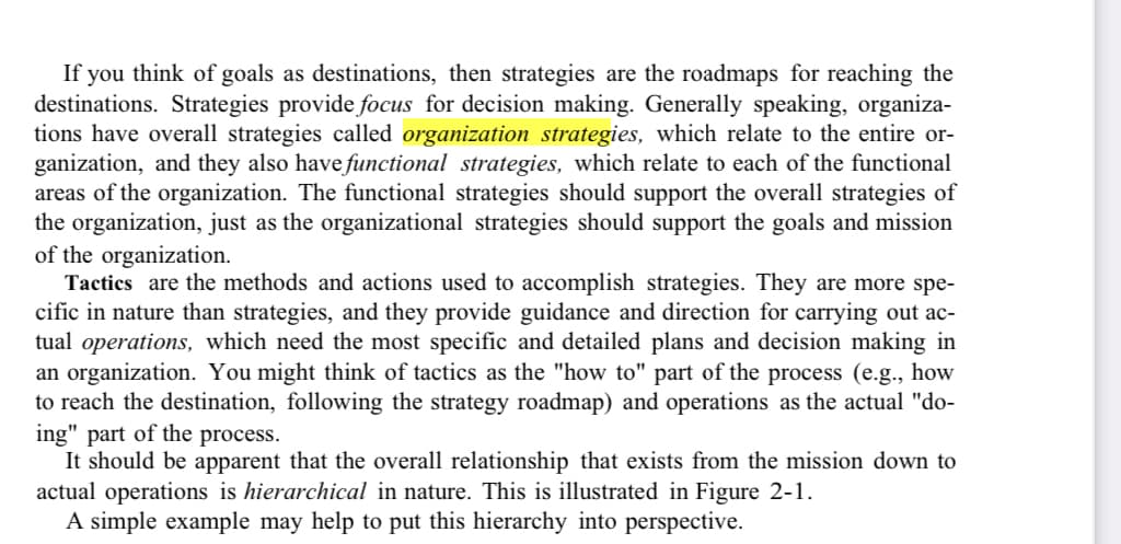 If you think of goals as destinations, then strategies are the roadmaps for reaching the
destinations. Strategies provide focus for decision making. Generally speaking, organiza-
tions have overall strategies called organization strategies, which relate to the entire or-
ganization, and they also have functional strategies, which relate to each of the functional
areas of the organization. The functional strategies should support the overall strategies of
the organization, just as the organizational strategies should support the goals and mission
of the organization.
Tactics are the methods and actions used to accomplish strategies. They are more spe-
cific in nature than strategies, and they provide guidance and direction for carrying out ac-
tual operations, which need the most specific and detailed plans and decision making in
an organization. You might think of tactics as the "how to" part of the process (e.g., how
to reach the destination, following the strategy roadmap) and operations as the actual "do-
ing" part of the process.
It should be apparent that the overall relationship that exists from the mission down to
actual operations is hierarchical in nature. This is illustrated in Figure 2-1.
A simple example may help to put this hierarchy into perspective.