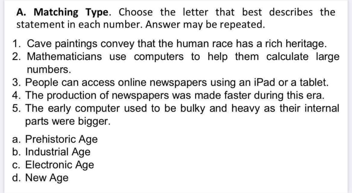 A. Matching Type. Choose the letter that best describes the
statement in each number. Answer may be repeated.
1. Cave paintings convey that the human race has a rich heritage.
2. Mathematicians use computers to help them calculate large
numbers.
3. People can access online newspapers using an iPad or a tablet.
4. The production of newspapers was made faster during this era.
5. The early computer used to be bulky and heavy as their internal
parts were bigger.
a. Prehistoric Age
b. Industrial Age
c. Electronic Age
d. New Age