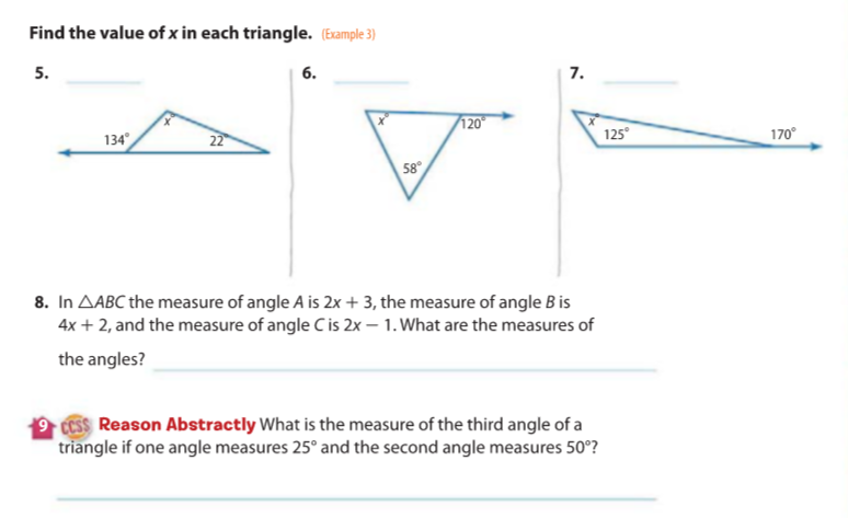 Find the value of x in each triangle. (Example 3)
5.
6.
7.
/120
134
22
125°
170°
58°
8. In AABC the measure of angle A is 2x + 3, the measure of angle B is
4x + 2, and the measure of angle C is 2x – 1. What are the measures of
the angles?
9 CESS Reason Abstractly What is the measure of the third angle of a
triangle if one angle measures 25° and the second angle measures 50°?
