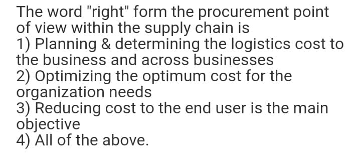 The word "right" form the procurement point
of view within the supply chain is
1) Planning & determining the logistics cost to
the business and across businesses
2) Optimizing the optimum cost for the
organization needs
3) Reducing cost to the end user is the main
objective
4) All of the above.