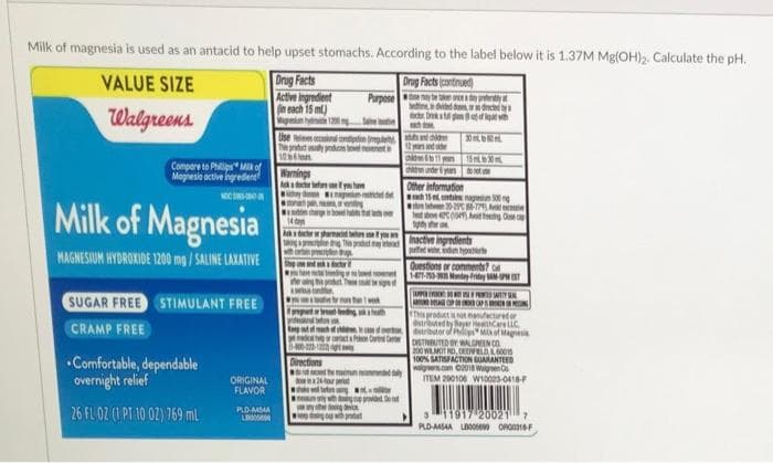 Milk of magnesia is used as an antacid to help upset stomachs. According to the label below it is 1.37M Mg(OH)₂. Calculate the pH.
Drug Facts
Drug Facts (continued)
b
VALUE SIZE
Walgreens
Active ingredient
(in each 15 ml)
Mgenium hyde 1200 mg Sane
Compare to Philips Milk of
Magnesia active ingredien
NOCN
Milk of Magnesia
MAGNESIUM HYDROXIDE 1200 mg/SALINE LAXATIVE
SUGAR FREE STIMULANT FREE
CRAMP FREE
Comfortable, dependable
overnight relief
26 FL 02 (1 PT 10 02) 769 mL
ORIGINAL
FLAVOR
PLD-454A
LB
Use en contation
The product y producan bowel meenet e
12on
Warnings
Ask a doctor before se f
Kdy
Purpose
Directions
Aka doctor or pharmacist before you
taking
This product may eter
thg
the maimun n
teng
herding devic
doing
da
Other information
dach 15 et contine nagun 500 ng
20-29 86-779) Av
above 47C00) Avid teeding Case c
net
ged
for
Pa Car De
provided
by the
prett
drced by
of with
300
15m30
toot
Inactive ingredients
pueden p
TAMPEREEN
ANDA P
Questions or comments?
1-477-753-35 Monday-Friday -
CAP
This product is not manufact
distributed by Bayer He euc
distributor of Philips Mix of Magnesia
STRUTED BY MALGREEN CO
200 WILMOT RD, DEELD 60015
100% SATISFACTION GUARANTEED
walgreens.com ©2018 Wagen Co
ITEM 200106 W10023-0418-F
311917 20021 7
PLD-A454A L0006699 ORG016-F