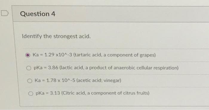 Question 4
Identify the strongest acid.
Ka 1.29 x10^-3 (tartaric acid, a component of grapes)
pka = 3.86 (lactic acid, a product of anaerobic cellular respiration)
O Ka = 1.78 x 10^-5 (acetic acid; vinegar)
O pka = 3.13 (Citric acid, a component of citrus fruits)