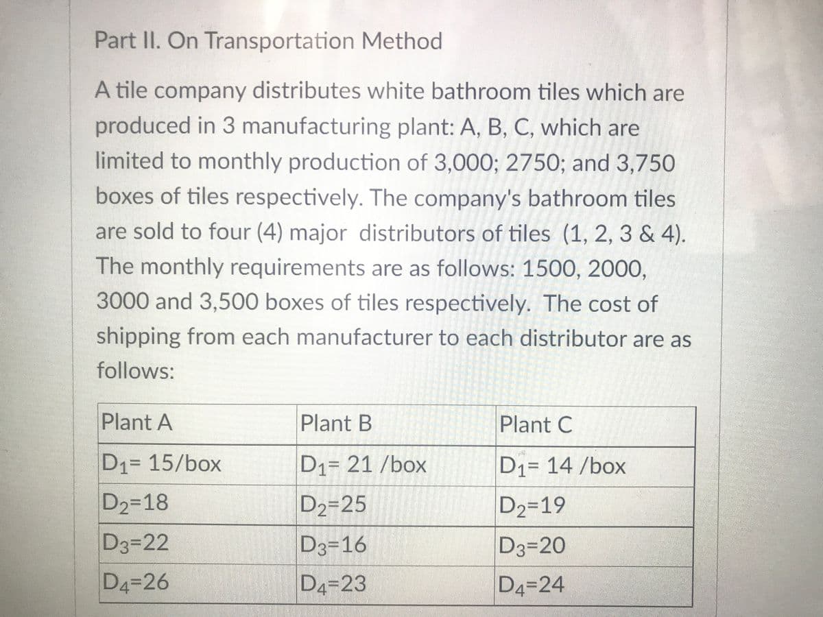 Part II. On Transportation Method
A tile company distributes white bathroom tiles which are
produced in 3 manufacturing plant: A, B, C, which are
limited to monthly production of 3,000; 2750; and 3,750
6.
boxes of tiles respectively. The company's bathroom tiles
are sold to four (4) major distributors of tiles (1, 2, 3 & 4).
The monthly requirements are as follows: 1500, 2000,
3000 and 3,500 boxes of tiles respectively. The cost of
shipping from each manufacturer to each distributor are as
follows:
Plant A
Plant B
Plant C
D1= 15/box
D1= 21 /box
D1= 14 /box
D2-18
D2=25
D2=19
D3322
D3=16
D3=20
D4=26
D4=23
D4=24
