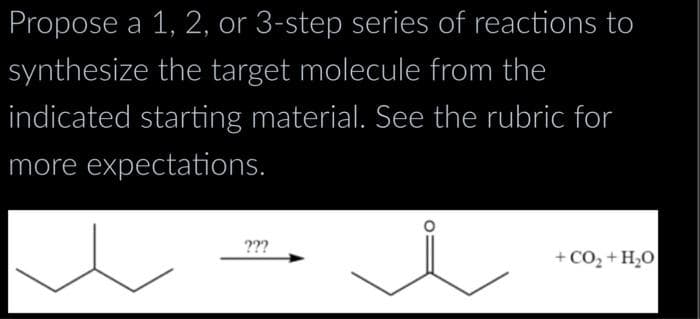 Propose a 1, 2, or 3-step series of reactions to
synthesize the target molecule from the
indicated starting material. See the rubric for
more expectations.
???
+CO,+H,O|