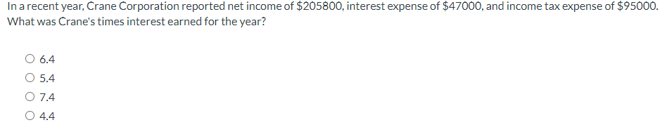 In a recent year, Crane Corporation reported net income of $205800, interest expense of $47000, and income tax expense of $95000.
What was Crane's times interest earned for the year?
6.4
O 5.4
O 7.4
O 4.4