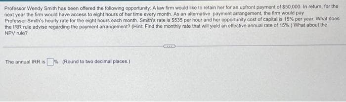 Professor Wendy Smith has been offered the following opportunity: A law firm would like to retain her for an upfront payment of $50,000. In retum, for the
next year the firm would have access to eight hours of her time every month. As an alternative payment arrangement, the firm would pay
Professor Smith's hourly rate for the eight hours each month. Smith's rate is $535 per hour and her opportunity cost of capital is 15% per year. What does
the IRR rule advise regarding the payment arrangement? (Hint: Find the monthly rate that will yield an effective annual rate of 15%.) What about the
NPV rule?
The annual IRR is %. (Round to two decimal places.)
