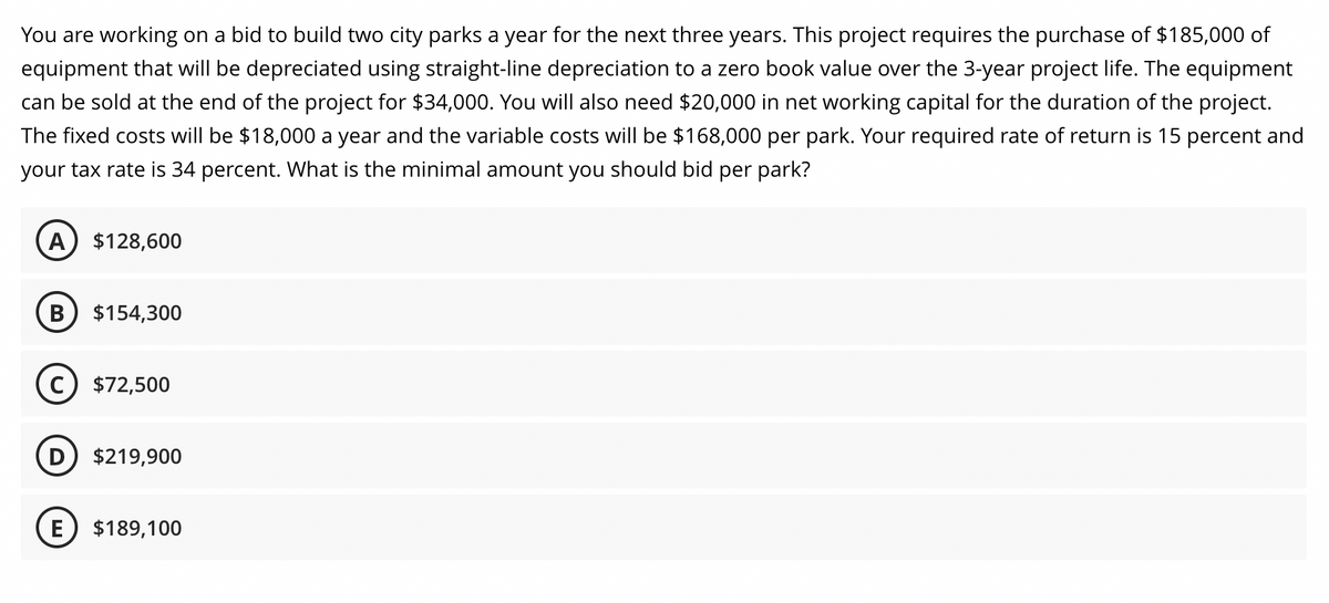 You are working on a bid to build two city parks a year for the next three years. This project requires the purchase of $185,000 of
equipment that will be depreciated using straight-line depreciation to a zero book value over the 3-year project life. The equipment
can be sold at the end of the project for $34,000. You will also need $20,000 in net working capital for the duration of the project.
The fixed costs will be $18,000 a year and the variable costs will be $168,000 per park. Your required rate of return is 15 percent and
your tax rate is 34 percent. What is the minimal amount you should bid per park?
A $128,600
B $154,300
C) $72,500
E
$219,900
$189,100