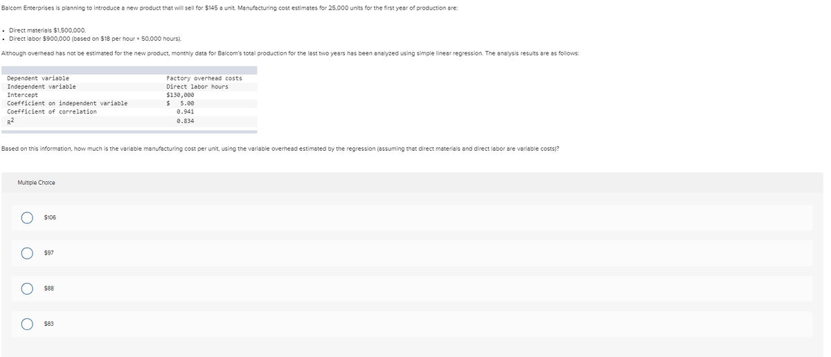Balcom Enterprises is planning to introduce a new product that will sell for $145 a unit. Manufacturing cost estimates for 25,000 units for the first year of production are:
• Direct materials $1,500,000.
• Direct labor $900,000 (based on $18 per hour x 50,000 hours).
Although overhead has not be estimated for the new product, monthly data for Balcom's total production for the last two years has been analyzed using simple linear regression. The analysis results are as follows:
Dependent variable.
Independent variable
Intercept
Coefficient on independent variable
Coefficient of correlation
R²
Multiple Choice
O
Based on this information, how much is the variable manufacturing cost per unit, using the variable overhead estimated by the regression (assuming that direct materials and direct labor are variable costs)?
O
O
$106
$97
$88
Factory overhead costs
Direct labor hours.
$130,000
$83
$
5.00
0.941
0.834