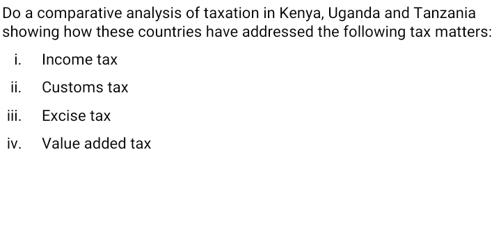 Do a comparative analysis of taxation in Kenya, Uganda and Tanzania
showing how these countries have addressed the following tax matters:
i. Income tax
ii.
Customs tax
iii.
Excise tax
iv. Value added tax