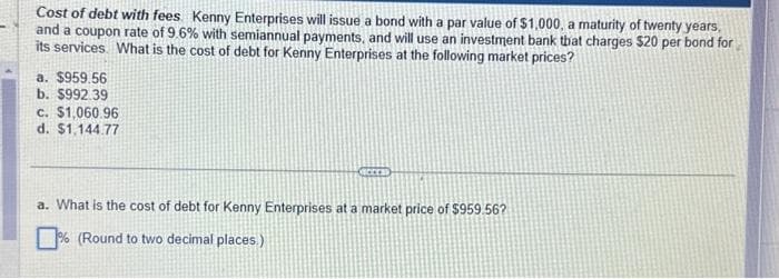 Cost of debt with fees Kenny Enterprises will issue a bond with a par value of $1,000, a maturity of twenty years,
and a coupon rate of 9.6% with semiannual payments, and will use an investment bank that charges $20 per bond for
its services. What is the cost of debt for Kenny Enterprises at the following market prices?
a. $959.56
b. $992.39
c. $1,060.96
d. $1,144.77
ACCES
a. What is the cost of debt for Kenny Enterprises at a market price of $959.56?
% (Round to two decimal places.)