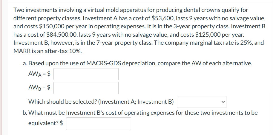 Two investments involving a virtual mold apparatus for producing dental crowns qualify for
different property classes. Investment A has a cost of $53,600, lasts 9 years with no salvage value,
and costs $150,000 per year in operating expenses. It is in the 3-year property class. Investment B
has a cost of $84,500.00, lasts 9 years with no salvage value, and costs $125,000 per year.
Investment B, however, is in the 7-year property class. The company marginal tax rate is 25%, and
MARR is an after-tax 10%.
a. Based upon the use of MACRS-GDS depreciation, compare the AW of each alternative.
AWA = $
AWB = $
Which should be selected? (Investment A; Investment B)
b. What must be Investment B's cost of operating expenses for these two investments to be
equivalent? $