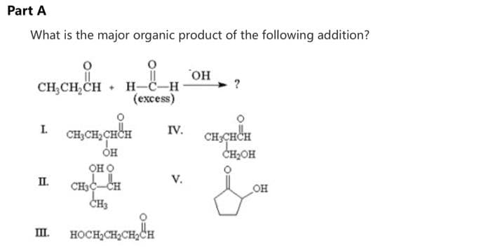 Part A
What is the major organic product of the following addition?
CH₂CH₂CH H-C-H
(excess)
I.
II.
III.
CH₂CH₂CHCH
ОН
OH O
CH3C-CH
CH3
HOCH₂CH₂CH₂CH
IV.
V.
OH
CH3CHCH
CH₂OH
OH