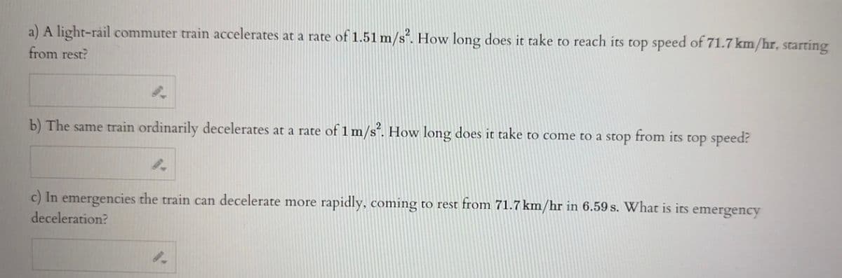 a) A light-rail commuter train accelerates at a rate of 1.51 m/s². How long does it take to reach its top speed of 71.7 km/hr, starting
from rest?
b) The same train ordinarily decelerates at a rate of 1 m/s². How long does it take to come to a stop
from its top speed?
c) In emergencies the train can decelerate more rapidly, coming to rest from 71.7 km/hr in 6.59 s. What is its emergency
deceleration?