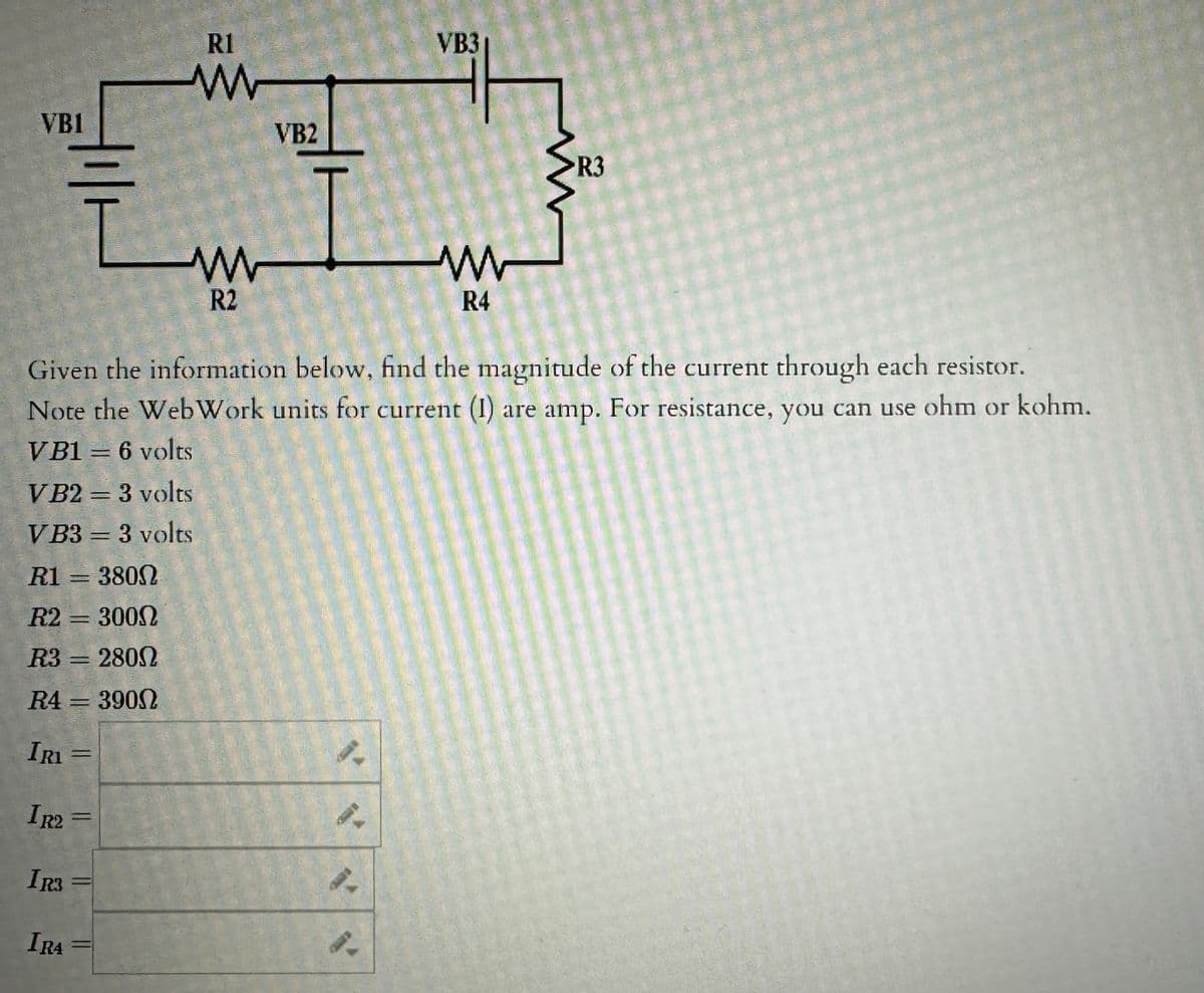 VB1
IRI=
IR2=
IR3
=
IRA
Given the information below, find the magnitude of the current through each resistor.
Note the WebWork units for current (1) are amp. For resistance, you can use ohm or kohm.
VB1 = 6 volts
VB2 = 3 volts
VB3 = 3 volts
R1 = 3800
R2 = 3000
R3 = 2800
R4 = 3900
=
=
R1
ww
-
R2
VB2
4.
VB3
9-
4.
www
R4
R3