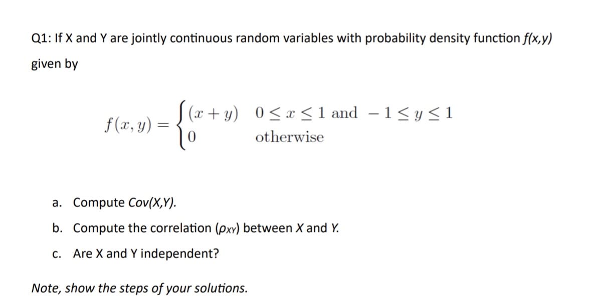 Q1: If X and Y are jointly continuous random variables with probability density function f(x,y)
given by
f(x, y)
3)= {(x + 1)
(x+y) 0≤ x ≤1 and -1 ≤ y ≤ 1
otherwise
a. Compute Cov(X,Y).
b. Compute the correlation (pxy) between X and Y.
c. Are X and Y independent?
Note, show the steps of your solutions.
