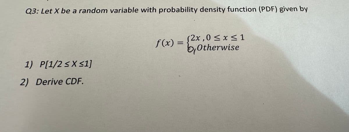 Q3: Let X be a random variable with probability density function (PDF) given by
1) P[1/2 ≤X ≤1]
2) Derive CDF.
f(x) =
(2x,0 ≤ x ≤ 1
Otherwise