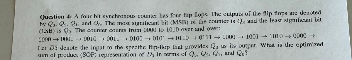 Question 4: A four bit synchronous counter has four flip flops. The outputs of the flip flops are denoted
by Q3, Q2, Q1, and Qo. The most significant bit (MSB) of the counter is Q3 and the least significant bit
(LSB) is Qo. The counter counts from 0000 to 1010 over and over:
0000
00010010001101000101
011001111000 1001 → 1010 0000 →
Let D3 denote the input to the specific flip-flop that provides Q3 as its output. What is the optimized
sum of product (SOP) representation of D3 in terms of Q3, Q2, Q1, and Qo?