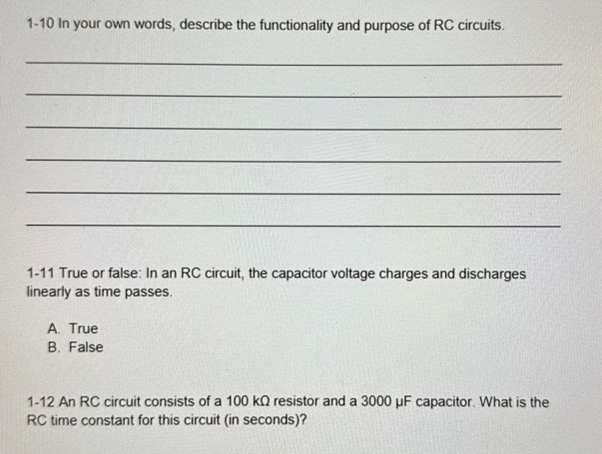 1-10 In your own words, describe the functionality and purpose of RC circuits.
1-11 True or false: In an RC circuit, the capacitor voltage charges and discharges
linearly as time passes.
A. True
B. False
1-12 An RC circuit consists of a 100 kO resistor and a 3000 µF capacitor. What is the
RC time constant for this circuit (in seconds)?