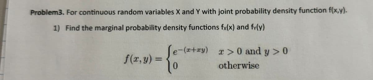 Problem3. For continuous random variables X and Y with joint probability density function f(x,y).
1) Find the marginal probability density functions fx(x) and fy(y)
f(x,y) =
Le-(x+
0
-(x+y) > 0 and y > 0
otherwise