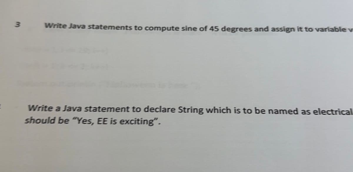 3
Write Java statements to compute sine of 45 degrees and assign it to variable v
Write a Java statement to declare String which is to be named as electrical
should be "Yes, EE is exciting".