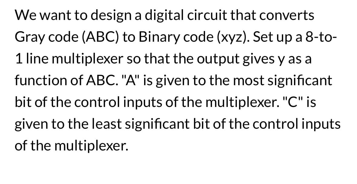 We want to design a digital circuit that converts
Gray code (ABC) to Binary code (xyz). Set up a 8-to-
1 line multiplexer so that the output gives y as a
function of ABC. "A" is given to the most significant
bit of the control inputs of the multiplexer. "C" is
given to the least significant bit of the control inputs
of the multiplexer.