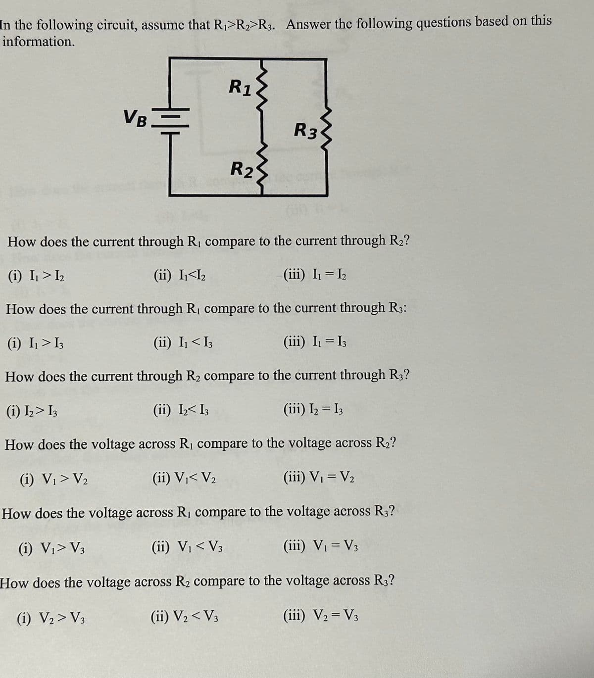 In the following circuit, assume that R₁ R₂ R3. Answer the following questions based on this
information.
VB
R1
R2
R3
How does the current through R, compare to the current through R₂?
(i) I₁ > I₂
(ii) I₁<I₂
(iii) I₁ = I₂
How does the current through R₁ compare to the current through R3:
(i) I₁ > 13
(ii) I₁ < I3
(iii) I₁ = I3
How does the current through R₂ compare to the current through R3?
(i) 1₂> I3
(ii) I₂ I3
(iii) I₂ = I3
How does the voltage across R₁ compare to the voltage across R₂?
(i) V₁ > V₂
(ii) V₁< V₂
(iii) V₁ = V₂
How does the voltage across R₁ compare to the voltage across R3?
(i) V₁> V3
(ii) V₁ < V3
(iii) V₁ = V3
How does the voltage across R₂ compare to the voltage across R3?
(1) V₂> V3
(ii) V₂ <V3
(iii) V2 = V3