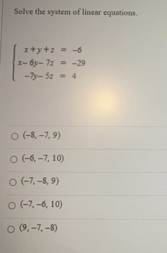 Solve the system of linear equations.
x+y+z = -6
x-6y-7z = -29
-7y-5z = 4
O (-8, -7,9)
O (-6, -7, 10)
O (-7,-8, 9)
O (-7,-6, 10)
O (9,-7,-8)