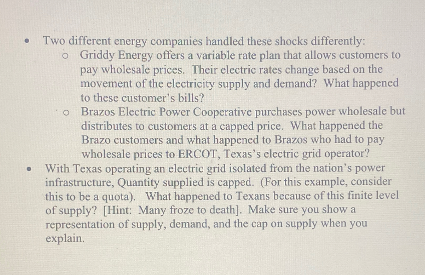 •
•
Two different energy companies handled these shocks differently:
o Griddy Energy offers a variable rate plan that allows customers to
pay wholesale prices. Their electric rates change based on the
movement of the electricity supply and demand? What happened
to these customer's bills?
o Brazos Electric Power Cooperative purchases power wholesale but
distributes to customers at a capped price. What happened the
Brazo customers and what happened to Brazos who had to pay
wholesale prices to ERCOT, Texas's electric grid operator?
With Texas operating an electric grid isolated from the nation's power
infrastructure, Quantity supplied is capped. (For this example, consider
this to be a quota). What happened to Texans because of this finite level
of supply? [Hint: Many froze to death]. Make sure you show a
representation of supply, demand, and the cap on supply when you
explain.
