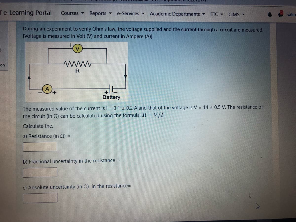 Te-Learning Portal
Courses -
Reports
e-Services ▼
Academic Departments -
ETC -
CIMS
Salim
During an experiment to verify Ohm's law, the voltage supplied and the current through a circuit are measured.
[Voltage is measured in Volt (V) and current in Ampere (A)].
ww
R
on
Battery
The measured value of the current is I = 3.1 ± 0.2 A and that of the voltage is V = 14 0.5 V. The resistance of
the circuit (in N) can be calculated using the formula, R = V/I,
Calculate the,
a) Resistance (in 2) =
b) Fractional uncertainty in the resistance =
c) Absolute uncertainty (in 2) in the resistance=
