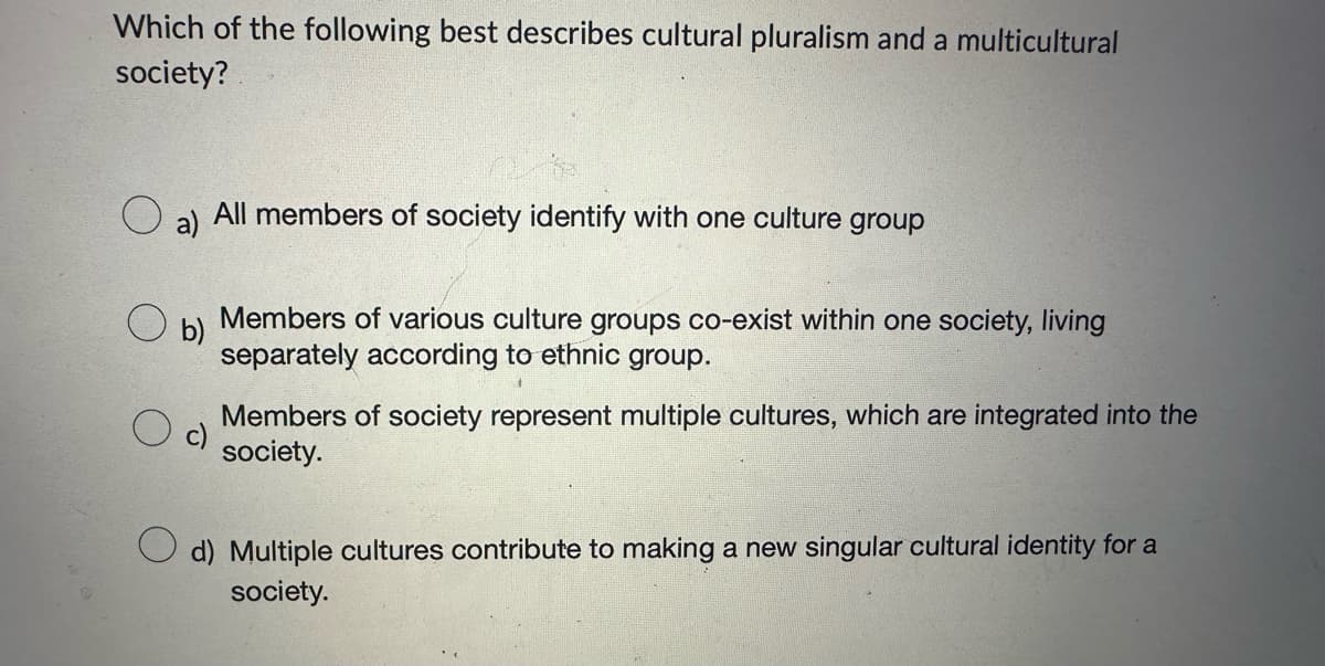 Which of the following best describes cultural pluralism and a multicultural
society?
O
a)
All members of society identify with one culture group
b)
Members of various culture groups co-exist within one society, living
separately according to ethnic group.
Members of society represent multiple cultures, which are integrated into the
society.
d) Multiple cultures contribute to making a new singular cultural identity for a
society.