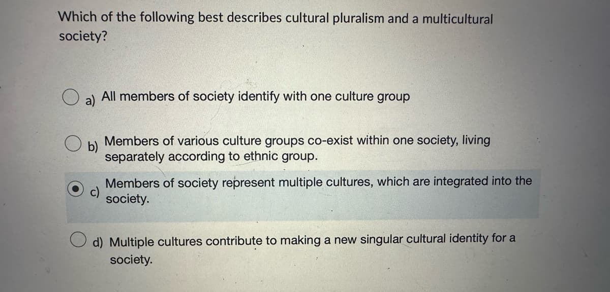 Which of the following best describes cultural pluralism and a multicultural
society?
b)
All members of society identify with one culture group
Members of various culture groups co-exist within one society, living
separately according to ethnic group.
Members of society represent multiple cultures, which are integrated into the
society.
d) Multiple cultures contribute to making a new singular cultural identity for a
society.
