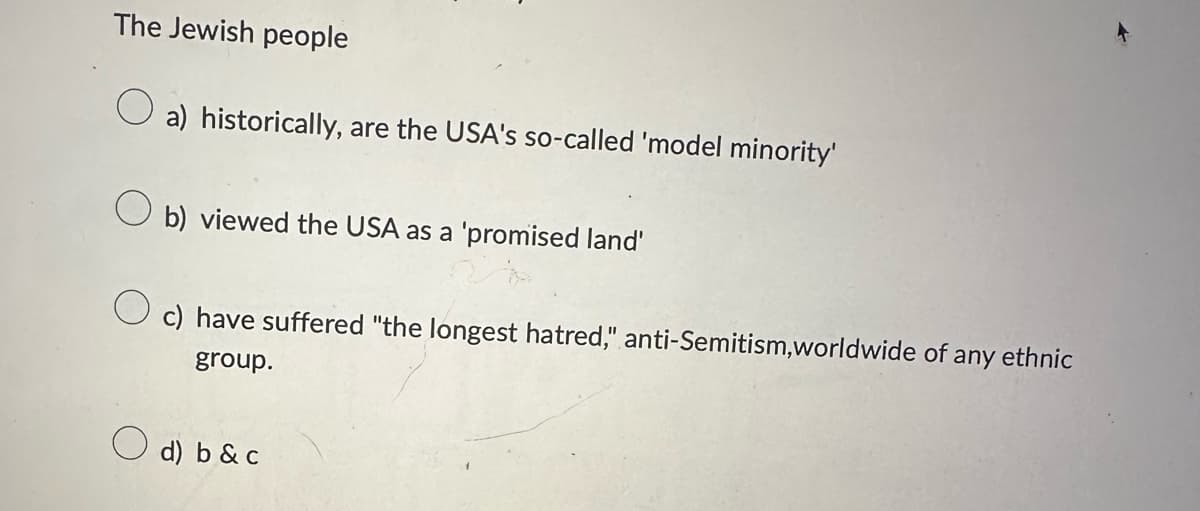 The Jewish people
a) historically, are the USA's so-called 'model minority'
b) viewed the USA as a 'promised land'
c) have suffered "the longest hatred," anti-Semitism,worldwide of any ethnic
group.
d) b & c