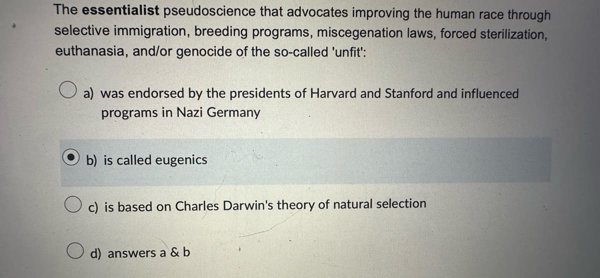 The essentialist pseudoscience that advocates improving the human race through
selective immigration, breeding programs, miscegenation laws, forced sterilization,
euthanasia, and/or genocide of the so-called 'unfit':
a) was endorsed by the presidents of Harvard and Stanford and influenced
programs in Nazi Germany
b) is called eugenics
c) is based on Charles Darwin's theory of natural selection
d) answers a & b