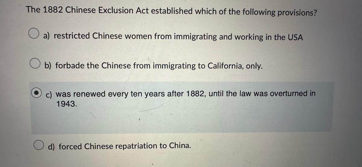 The 1882 Chinese Exclusion Act established which of the following provisions?
a) restricted Chinese women from immigrating and working in the USA
b) forbade the Chinese from immigrating to California, only.
c) was renewed every ten years after 1882, until the law was overturned in
1943.
d) forced Chinese repatriation to China.
