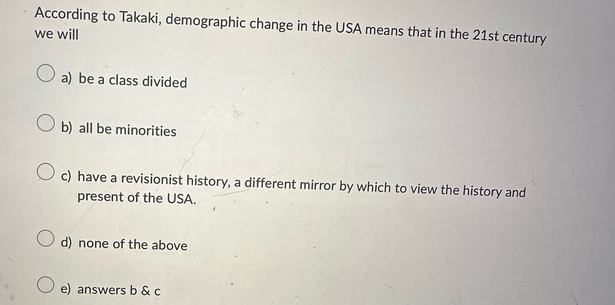 According to Takaki, demographic change in the USA means that in the 21st century
we will
о
a) be a class divided
b) all be minorities
c) have a revisionist history, a different mirror by which to view the history and
present of the USA.
d) none of the above
e) answers b & c