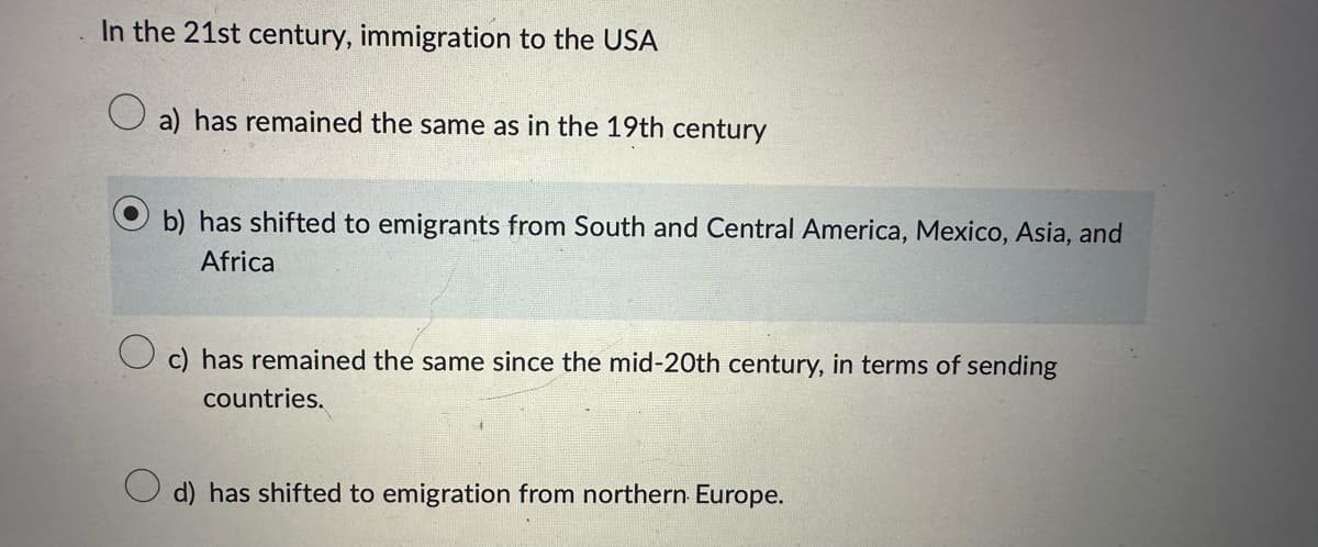 In the 21st century, immigration to the USA
a) has remained the same as in the 19th century
b) has shifted to emigrants from South and Central America, Mexico, Asia, and
Africa
c) has remained the same since the mid-20th century, in terms of sending
countries.
d) has shifted to emigration from northern Europe.